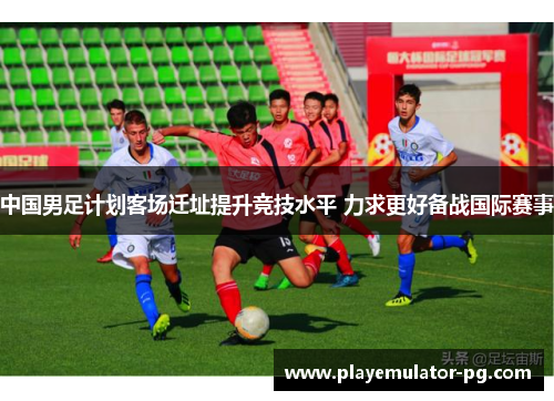 中国男足计划客场迁址提升竞技水平 力求更好备战国际赛事