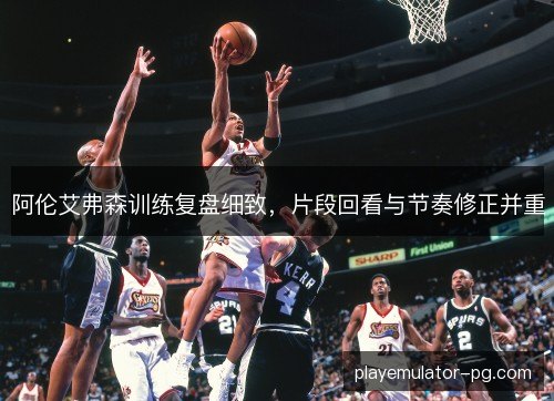 阿伦艾弗森训练复盘细致，片段回看与节奏修正并重